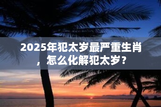 2025年犯太岁最严重生肖，怎么化解犯太岁？