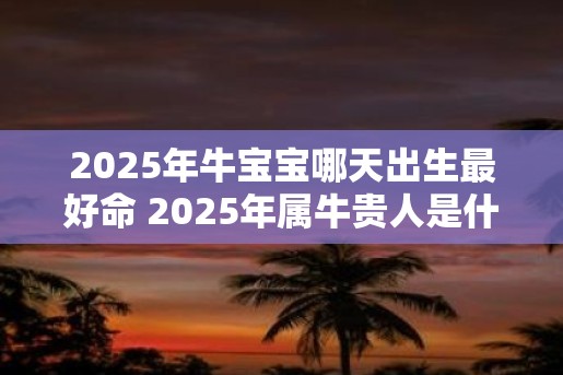 2025年牛宝宝哪天出生最好命 2025年属牛贵人是什么