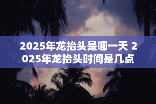 2025年龙抬头是哪一天 2025年龙抬头时间是几点