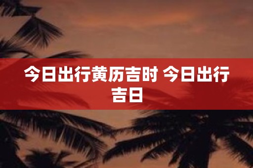 今日出行黄历吉时 今日出行吉日