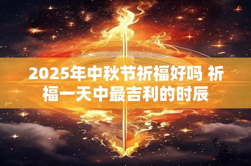 2025年中秋节祈福好吗 祈福一天中最吉利的时辰