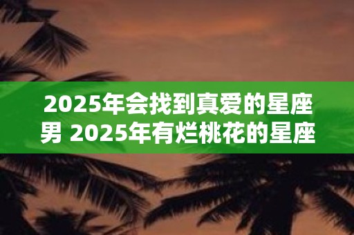 2025年会找到真爱的星座男 2025年有烂桃花的星座女