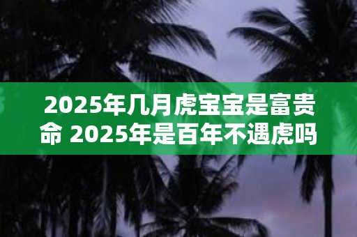 2025年几月虎宝宝是富贵命 2025年是百年不遇虎吗