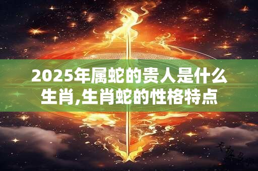 2025年属蛇的贵人是什么生肖,生肖蛇的性格特点