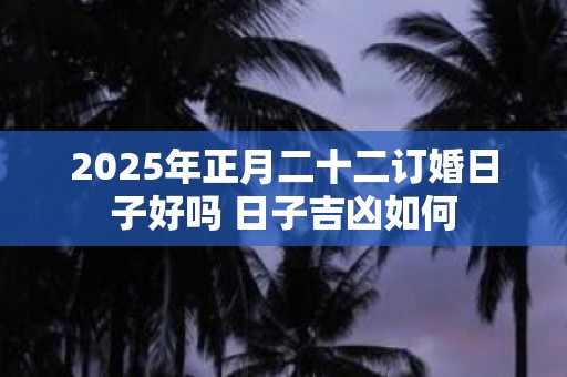 2025年正月二十二订婚日子好吗 日子吉凶如何