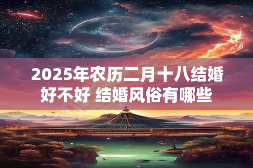 2025年农历二月十八结婚好不好 结婚风俗有哪些