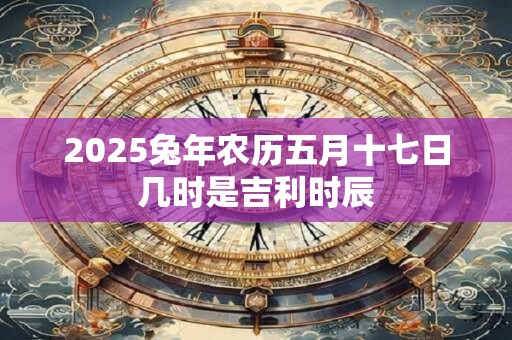 2025兔年农历五月十七日几时是吉利时辰