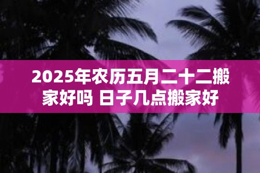 2025年农历五月二十二搬家好吗 日子几点搬家好