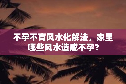 不孕不育风水化解法，家里哪些风水造成不孕？