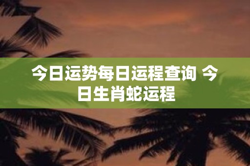 今日运势每日运程查询 今日生肖蛇运程