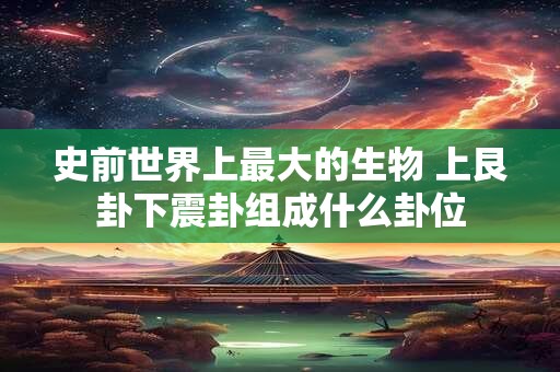 史前世界上最大的生物 上艮卦下震卦组成什么卦位