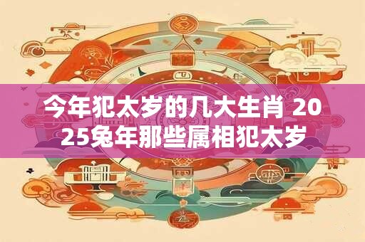 今年犯太岁的几大生肖 2025兔年那些属相犯太岁