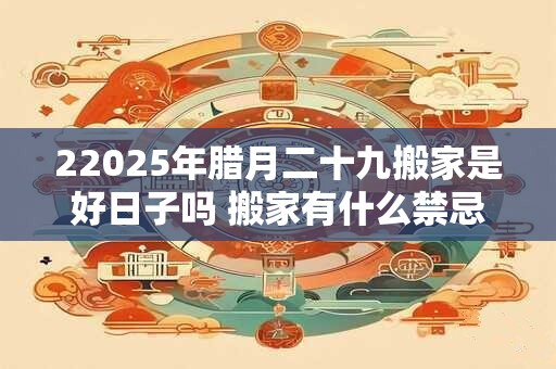 22025年腊月二十九搬家是好日子吗 搬家有什么禁忌