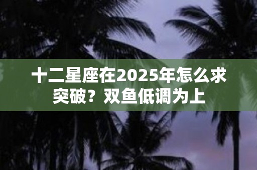 十二星座在2025年怎么求突破？双鱼低调为上