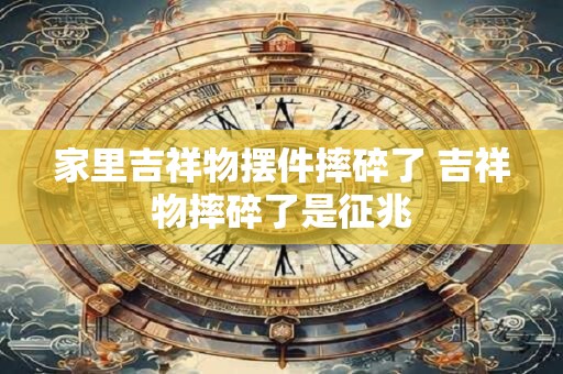 家里吉祥物摆件摔碎了 吉祥物摔碎了是征兆