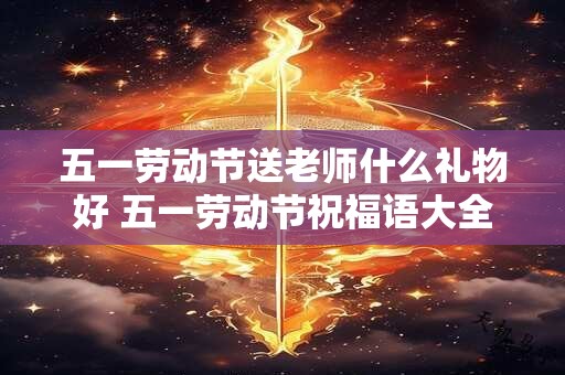 五一劳动节送老师什么礼物好 五一劳动节祝福语大全