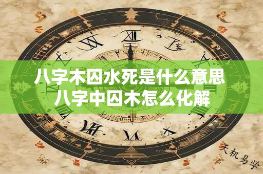 八字木囚水死是什么意思 八字中囚木怎么化解