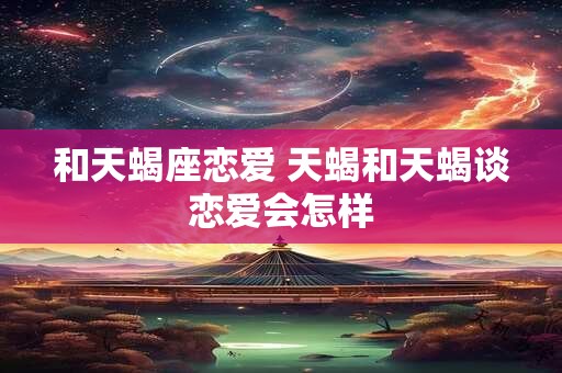 和天蝎座恋爱 天蝎和天蝎谈恋爱会怎样