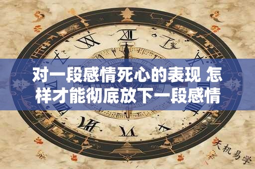 对一段感情死心的表现 怎样才能彻底放下一段感情