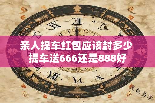 亲人提车红包应该封多少 提车送666还是888好