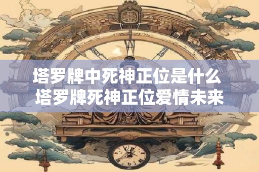 塔罗牌中死神正位是什么 塔罗牌死神正位爱情未来