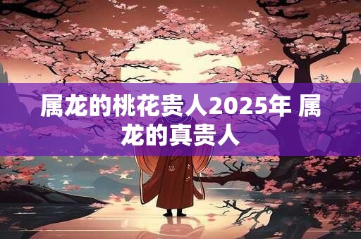 属龙的桃花贵人2025年 属龙的真贵人