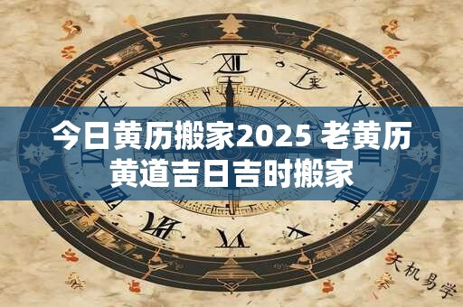 今日黄历搬家2025 老黄历黄道吉日吉时搬家