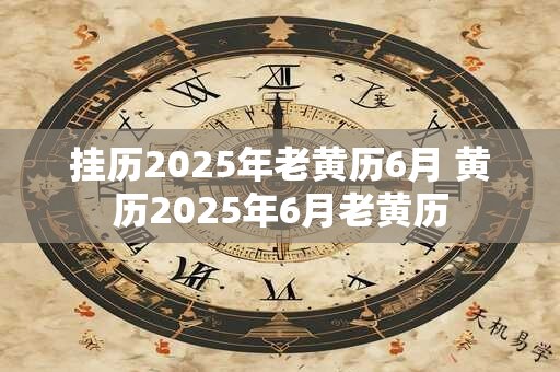 挂历2025年老黄历6月 黄历2025年6月老黄历