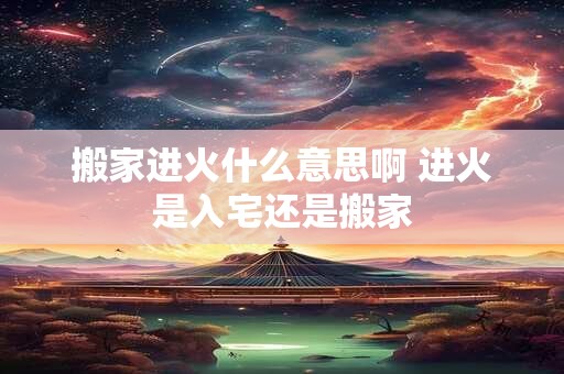 搬家进火什么意思啊 进火是入宅还是搬家