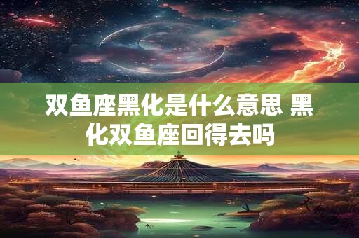 双鱼座黑化是什么意思 黑化双鱼座回得去吗