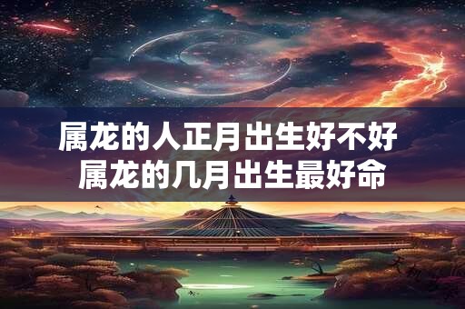 属龙的人正月出生好不好 属龙的几月出生最好命