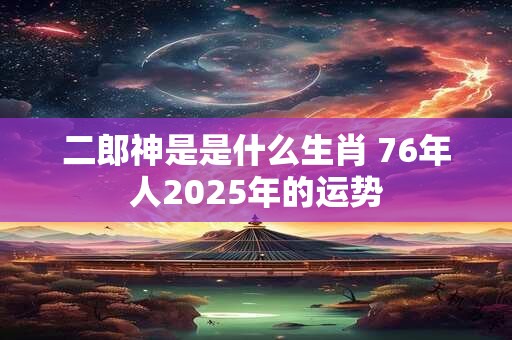 二郎神是是什么生肖 76年人2025年的运势