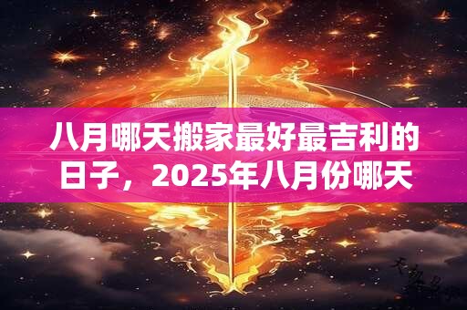 八月哪天搬家最好最吉利的日子，2025年八月份哪天搬家好