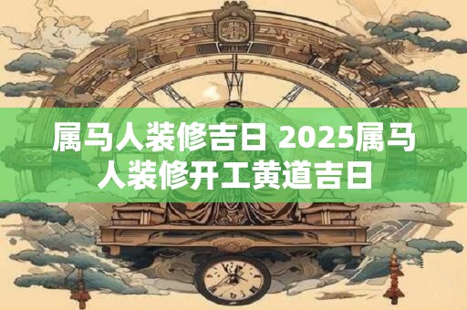 属马人装修吉日 2025属马人装修开工黄道吉日