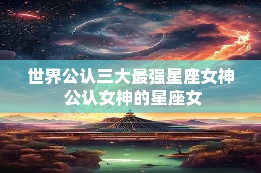 世界公认三大最强星座女神 公认女神的星座女