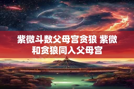 紫微斗数父母宫贪狼 紫微和贪狼同入父母宫