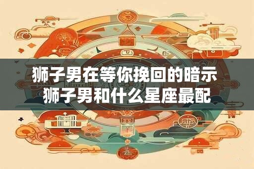 狮子男在等你挽回的暗示 狮子男和什么星座最配