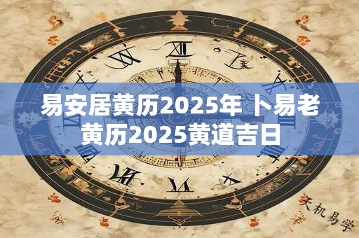 易安居黄历2025年 卜易老黄历2025黄道吉日