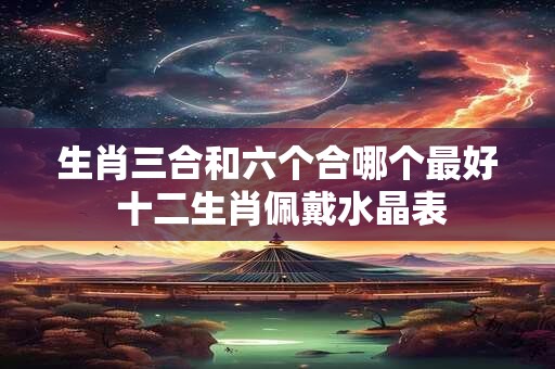 生肖三合和六个合哪个最好 十二生肖佩戴水晶表