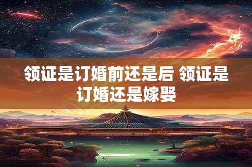 领证是订婚前还是后 领证是订婚还是嫁娶