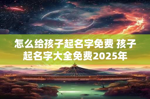 怎么给孩子起名字免费 孩子起名字大全免费2025年