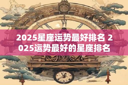 2025星座运势最好排名 2025运势最好的星座排名