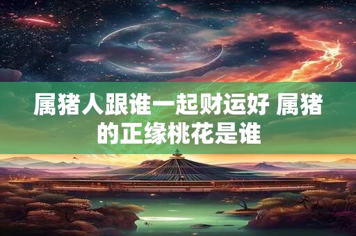 属猪人跟谁一起财运好 属猪的正缘桃花是谁