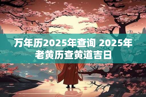 万年历2025年查询 2025年老黄历查黄道吉日