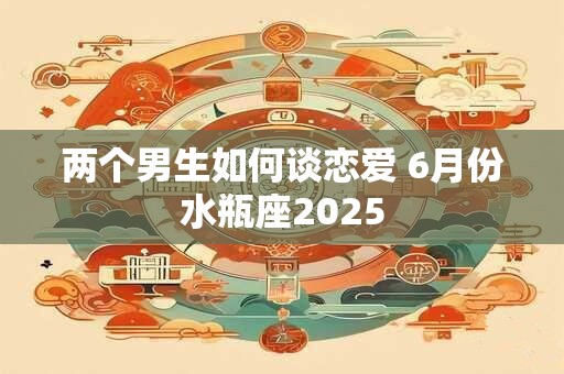 两个男生如何谈恋爱 6月份水瓶座2025