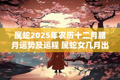 属蛇2025年农历十二月腊月运势及运程 属蛇女几月出生旺夫