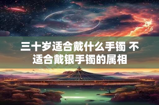 三十岁适合戴什么手镯 不适合戴银手镯的属相