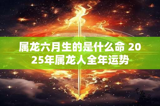 属龙六月生的是什么命 2025年属龙人全年运势