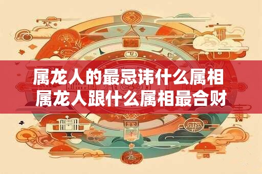 属龙人的最忌讳什么属相 属龙人跟什么属相最合财