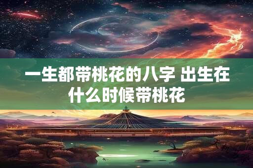 一生都带桃花的八字 出生在什么时候带桃花